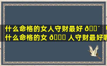 什么命格的女人守财最好 🐴 「什么命格的女 🐟 人守财最好呢」
